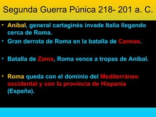 Segunda Guerra Púnica 218- 201 a. C.
• Aníbal, general cartaginés invade Italia llegando
  cerca de Roma.
• Gran derrota de Roma en la batalla de Cannas.

• Batalla de Zama, Roma vence a tropas de Aníbal.

• Roma queda con el dominio del Mediterráneo
  occidental y con la provincia de Hispania
  (España).
 