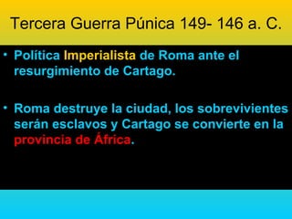 Tercera Guerra Púnica 149- 146 a. C.
• Política Imperialista de Roma ante el
  resurgimiento de Cartago.

• Roma destruye la ciudad, los sobrevivientes
  serán esclavos y Cartago se convierte en la
  provincia de África.
 