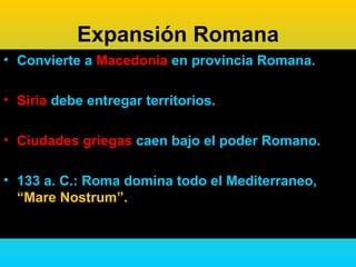 Expansión Romana
• Convierte a Macedonia en provincia Romana.

• Siria debe entregar territorios.

• Ciudades griegas caen bajo el poder Romano.

• 133 a. C.: Roma domina todo el Mediterraneo,
  “Mare Nostrum”.
 