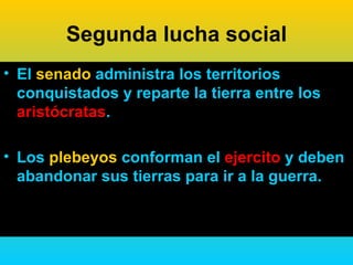 Segunda lucha social
• El senado administra los territorios
  conquistados y reparte la tierra entre los
  aristócratas.

• Los plebeyos conforman el ejercito y deben
  abandonar sus tierras para ir a la guerra.
 