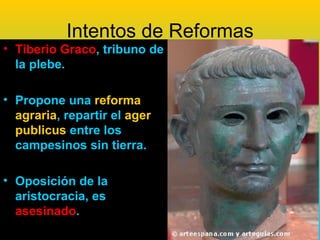 Intentos de Reformas
• Tiberio Graco, tribuno de
  la plebe.

• Propone una reforma
  agraria, repartir el ager
  publicus entre los
  campesinos sin tierra.

• Oposición de la
  aristocracia, es
  asesinado.
 