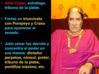 • Julio Cesar, estratega,
  tribuno de la plebe.

• Forma un triunvirato
  con Pompeyo y Craso
  para oponerse al
  senado.

• Julio césar los derrota y
  concentra el poder en
  sus manos: dictador
  perpetuo, cónsul, pretor,
  tribuno de la plebe,
  pontífice máximo, etc.
 