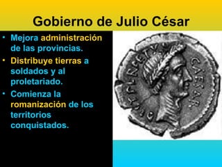 Gobierno de Julio César
• Mejora administración
  de las provincias.
• Distribuye tierras a
  soldados y al
  proletariado.
• Comienza la
  romanización de los
  territorios
  conquistados.
 