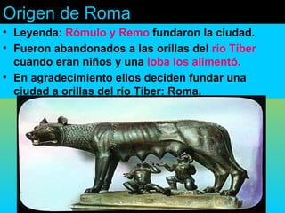 Origen de Roma
• Leyenda: Rómulo y Remo fundaron la ciudad.
• Fueron abandonados a las orillas del río Tíber
  cuando eran niños y una loba los alimentó.
• En agradecimiento ellos deciden fundar una
  ciudad a orillas del río Tíber: Roma.
 