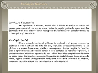 Evolução Histórica




Evolução Econômica
           Da agricultura e pecuária, Roma com o passar do tempo se tornou um
grande pólo comercial , os cereais antes vindos da própria península, agora vem das
províncias bem mais baratos, com o monopólio do Mediterrâneo o comércio tornou-se
o principal negócio romano.
 


Evolução Social
          Com a expansão territorial, milhares de prisioneiros de guerra tornaram-se
escravos e todo o trabalho era feito por eles, logo, uma sociedade escravista a os
plebeus por sua vez ficaram sem atividade e começaram a inchar a capital do Império,
com o agravamento da crise social devido à essas centenas de milhares de pessoas, o
governo romano promoveu a política do pão e circo, dava trigo e espetáculos circenses
de graça para evitar revoltas populares. Essa estrutura social não era tão determinada
assim, alguns plebeus conseguiram se enriquecer e se tornar cavaleiros do exército,
mas eram exceções, a regra era: patrícios ricos e plebeus pobres.
 