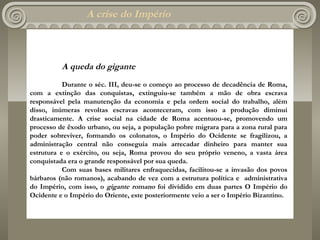 A crise do Império



          A queda do gigante
           Durante o séc. III, deu-se o começo ao processo de decadência de Roma,
com a extinção das conquistas, extinguiu-se também a mão de obra escrava
responsável pela manutenção da economia e pela ordem social do trabalho, além
disso, inúmeras revoltas escravas aconteceram, com isso a produção diminui
drasticamente. A crise social na cidade de Roma acentuou-se, promovendo um
processo de êxodo urbano, ou seja, a população pobre migrara para a zona rural para
poder sobreviver, formando os colonatos, o Império do Ocidente se fragilizou, a
administração central não conseguia mais arrecadar dinheiro para manter sua
estrutura e o exército, ou seja, Roma provou do seu próprio veneno, a vasta área
conquistada era o grande responsável por sua queda.
           Com suas bases militares enfraquecidas, facilitou-se a invasão dos povos
bárbaros (não romanos), acabando de vez com a estrutura política e administrativa
do Império, com isso, o gigante romano foi dividido em duas partes O Império do
Ocidente e o Império do Oriente, este posteriormente veio a ser o Império Bizantino.
 
 