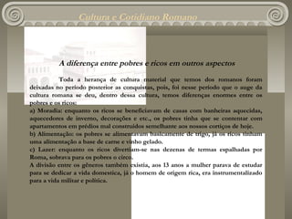 Cultura e Cotidiano Romano



          A diferença entre pobres e ricos em outros aspectos
           Toda a herança de cultura material que temos dos romanos foram
deixadas no período posterior as conquistas, pois, foi nesse período que o auge da
cultura romana se deu, dentro dessa cultura, temos diferenças enormes entre os
pobres e os ricos:
a) Moradia: enquanto os ricos se beneficiavam de casas com banheiras aquecidas,
aquecedores de inverno, decorações e etc., os pobres tinha que se contentar com
apartamentos em prédios mal construídos semelhante aos nossos cortiços de hoje.
b) Alimentação: os pobres se alimentavam basicamente de trigo, já os ricos tinham
uma alimentação a base de carne e vinho gelado.
c) Lazer: enquanto os ricos divertiam-se nas dezenas de termas espalhadas por
Roma, sobrava para os pobres o circo.
A divisão entre os gêneros também existia, aos 13 anos a mulher parava de estudar
para se dedicar a vida domestica, já o homem de origem rica, era instrumentalizado
para a vida militar e política.
 
