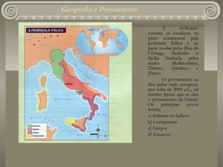 Geografia e Povoamento

                                  A        civilização
                         romana se localizou na
                         parte continental pela
                         península Itálica e na
                         parte insular pelas ilhas de
                         Córsega, Sardenha e
                         Sicília banhada pelos
                         mares         Mediterrâneo,
                         Tirreno,      Adriático     e
                         Jônico.
                                  O povoamento se
                         deu pelos indo europeus,
                         por volta de 2000 a.C., na
                         mesma época que se deu
                         o povoamento da Grécia.
                         Os principais povos
                         foram:
                         a) Italiotas ou Itálicos
                         b) Cartagineses
                         c) Gregos
                         d) Etruscos
 