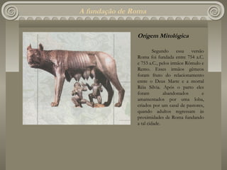 A fundação de Roma


               Origem Mitológica

                        Segundo essa versão
               Roma foi fundada entre 754 a.C.
               e 753 a.C., pelos irmãos Rômulo e
               Remo. Esses irmãos gêmeos
               foram fruto do relacionamento
               entre o Deus Marte e a mortal
               Réia Silvia. Após o parto eles
               foram         abandonados       e
               amamentados por uma loba,
               criados por um casal de pastores,
               quando adultos regressam às
               proximidades de Roma fundando
               a tal cidade.
 