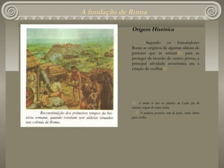 A fundação de Roma

             Origem Histórica

                     Segundo os historiadores
             Roma se originou de algumas aldeias de
             pastores que se uniram[1] para se
             proteger da invasão de outros povos, a
             principal atividade econômica era a
             criação de ovelhas[2].




             [1] A união se deu na planície do Lácio (ou do
             latium) origem do termo latim.
               [2] A palavra pecuária vem de pecus, nome latino
             para ovelha.
 