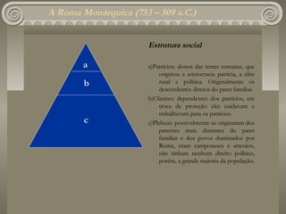 A Roma Monárquica (753 – 509 a.C.)


                      Estrutura social

        a             a)Patrícios: donos das terras romanas, que
                          originou a aristocracia patrícia, a elite
        b                 rural e política. Originalmente os
                          descendentes diretos do pater familias.
                      b)Clientes: dependentes dos patrícios, em
                          troca de proteção eles cuidavam e
                          trabalhavam para os patrícios.
        c             c)Plebeus: possivelmente se originaram dos
                          parentes mais distantes do pater
                          familias e dos povos dominados por
                          Roma, eram camponeses e artesãos,
                          não tinham nenhum direito político,
                          porém, a grande maioria da população.
 
