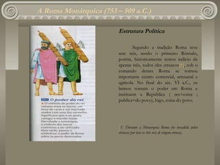A Roma Monárquica (753 – 509 a.C.)

                        Estrutura Política

                                Segundo a tradição Roma teve
                        sete reis, sendo o primeiro Rômulo,
                        porém, historicamente temos indicio de
                        apenas três, todos eles etruscos[1], sob o
                        comando destes Roma se tornou
                        importante centro comercial, artesanal e
                        agrícola. No final do séc. VI a.C., os
                        latinos tomam o poder em Roma e
                        instituem a República ( res=coisa ;
                        publica=do povo), logo, coisa do povo.




                        [1] Durante a Monarquia Roma foi invadida pelos
                        etruscos por isso os três reis de origem etrusca.
 