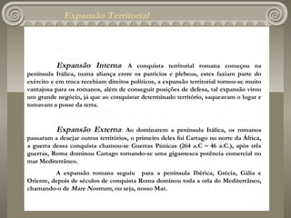 Expansão Territorial



          Expansão Interna:          A conquista territorial romana começou na
península Itálica, numa aliança entre os patrícios e plebeus, estes faziam parte do
exército e em troca recebiam direitos políticos, a expansão territorial tornou-se muito
vantajosa para os romanos, além de conseguir posições de defesa, tal expansão virou
um grande negócio, já que ao conquistar determinado território, saqueavam o lugar e
tomavam a posse da terra.
 

          Expansão Externa:          Ao dominarem a península Itálica, os romanos
passaram a desejar outros territórios, o primeiro deles foi Cartago no norte da África,
a guerra dessa conquista chamou-se Guerras Púnicas (264 a.C – 46 a.C.), após três
guerras, Roma dominou Cartago tornando-se uma gigantesca potência comercial no
mar Mediterrâneo.
          A expansão romana seguiu para a península Ibérica, Grécia, Gália e
Oriente, depois de séculos de conquista Roma dominou toda a orla do Mediterrâneo,
chamando-o de Mare Nostrum, ou seja, nosso Mar.
 