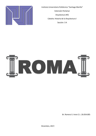 Instituto Universitario Politécnico “Santiago Mariño”
Extensión Porlamar
Arquitectura #41
Cátedra: Historia de la Arquitectura I
Sección: 3 A
ROMA
Br. Romero S. Irene C.I.: 26.054.005
Diciembre, 2017.
 