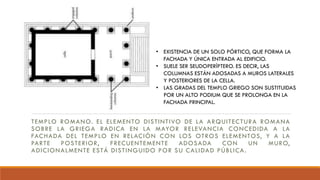 TEMPLO ROMANO. EL ELEMENTO DISTINTIVO DE LA ARQUITECTURA ROMANA
SOBRE LA GRIEGA RADICA EN LA MAYOR RELEVANCIA CONCEDIDA A LA
FACHADA DEL TEMPLO EN RELACIÓN CON LOS OTROS ELEMENTOS, Y A LA
PARTE POSTERIOR, FRECUENTEMENTE ADOSADA CON UN MURO,
ADICIONALMENTE ESTÁ DISTINGUIDO POR SU CALIDAD PÚBLICA.
• EXISTENCIA DE UN SOLO PÓRTICO, QUE FORMA LA
FACHADA Y ÚNICA ENTRADA AL EDIFICIO.
• SUELE SER SEUDOPERÍPTERO. ES DECIR, LAS
COLUMNAS ESTÁN ADOSADAS A MUROS LATERALES
Y POSTERIORES DE LA CELLA.
• LAS GRADAS DEL TEMPLO GRIEGO SON SUSTITUIDAS
POR UN ALTO PODIUM QUE SE PROLONGA EN LA
FACHADA PRINCIPAL.
 