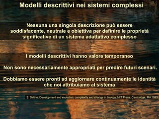 I modelli descrittivi hanno valore temporaneo
Non sono necessariamente appropriati per predire futuri scenari.
Dobbiamo essere pronti ad aggiornare continuamente le identità
che noi attribuiamo al sistema
Nessuna una singola descrizione può essere
soddisfacente, neutrale e obiettiva per definire le proprietà
significative di un sistema adattativo complesso
Modelli descrittivi nei sistemi complessi
S. Salthe, Development and evolution: complexity and change in biology, MIT Press, Cambridge, MA 1993
 