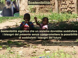 Sostenibilità signiﬁca che un sistema dovrebbe soddisfare
i bisogni del presente senza compromettere la possibilità
di soddisfare i bisogni del futuro
Sostenibilità
Brundtland, G.H. (ed.), (1987). Our Common Future:
The World Commission on Environment and Development
 
