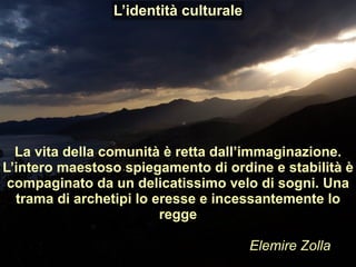 La vita della comunità è retta dall’immaginazione.
L’intero maestoso spiegamento di ordine e stabilità è
compaginato da un delicatissimo velo di sogni. Una
trama di archetipi lo eresse e incessantemente lo
regge
Elemire Zolla
L’identità culturale
 