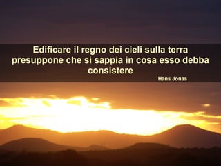 Edificare il regno dei cieli sulla terra
presuppone che si sappia in cosa esso debba
consistere
Hans Jonas
 