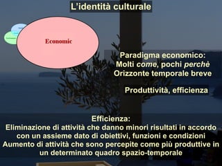 Paradigma economico:
Molti come, pochi perchè
Orizzonte temporale breve
Efficienza:
Eliminazione di attività che danno minori risultati in accordo
con un assieme dato di obiettivi, funzioni e condizioni
Aumento di attività che sono percepite come più produttive in
un determinato quadro spazio-temporale
Produttività, efficienza
L’identità culturale
 