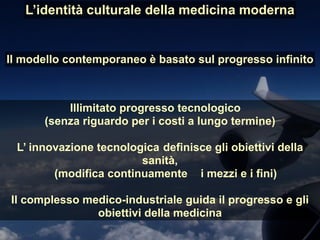Illimitato progresso tecnologico
(senza riguardo per i costi a lungo termine)
L’ innovazione tecnologica definisce gli obiettivi della
sanità,
(modifica continuamente i mezzi e i fini)
Il complesso medico-industriale guida il progresso e gli
obiettivi della medicina
L’identità culturale della medicina moderna
Il modello contemporaneo è basato sul progresso infinito
 