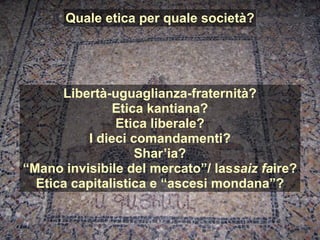 Quale etica per quale società?
Libertà-uguaglianza-fraternità?
Etica kantiana?
Etica liberale?
I dieci comandamenti?
Shar’ia?
“Mano invisibile del mercato”/ lassaiz faire?
Etica capitalistica e “ascesi mondana”?
 