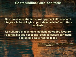 Sostenibilità-Cure sanitarie
Devono essere studiati nuovi approcci allo scopo di
integrare le tecnologie appropriate nelle infrastrutture
sanitarie
Lo sviluppo di tecnlogie mediche dovrebbe favorire
l’adattabilità alle necessità locali ed essere parimenti
sostenibile dalle risorse locali
United Nations Department of Economic and Social Affairs
Agenda 21
 