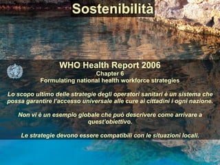 WHO Health Report 2006  
Chapter 6 
Formulating national health workforce strategies 
 
Lo scopo ultimo delle strategie degli operatori sanitari è un sistema che
possa garantire l’accesso universale alle cure ai cittadini i ogni nazione.
 
Non vi è un esempio globale che può descrivere come arrivare a
quest’obiettivo.
Le strategie devono essere compatibili con le situazioni locali.
Sostenibilità
 