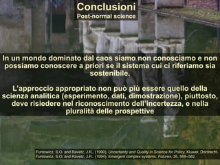 In un mondo dominato dal caos siamo non conosciamo e non
possiamo conoscere a priori se il sistema cui ci riferiamo sia
sostenibile.
L’approccio appropriato non può più essere quello della
scienza analitica (esperimento, dati, dimostrazione), piuttosto,
deve risiedere nel riconoscimento dell’incertezza, e nella
pluralità delle prospettive
Conclusioni
Post-normal science
Funtowicz, S.O. and Ravetz, J.R., (1990), Uncertainty and Quality in Science for Policy, Kluwer, Dordrecht.
Funtowicz, S.O. and Ravetz, J.R., (1994), Emergent complex systems, Futures, 26, 568–582.
 
