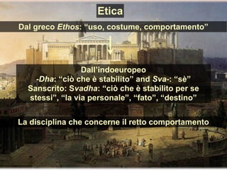 Dall’indoeuropeo
-Dha: “ciò che è stabilito” and Sva-: “sè”
Sanscrito: Svadha: “ciò che è stabilito per se
stessi”, “la via personale”, “fato”, “destino”
La disciplina che concerne il retto comportamento
Dal greco Ethos: “uso, costume, comportamento”
Etica
 