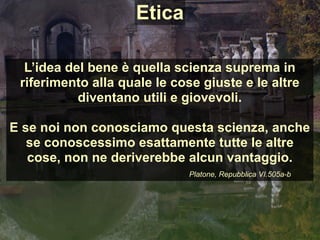 L’idea del bene è quella scienza suprema in
riferimento alla quale le cose giuste e le altre
diventano utili e giovevoli.
E se noi non conosciamo questa scienza, anche
se conoscessimo esattamente tutte le altre
cose, non ne deriverebbe alcun vantaggio.
Platone, Repubblica VI.505a-b
Etica
 