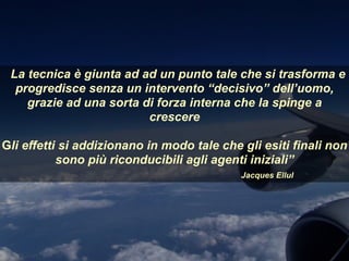 La tecnica è giunta ad ad un punto tale che si trasforma e
progredisce senza un intervento “decisivo” dell’uomo,
grazie ad una sorta di forza interna che la spinge a
crescere
Gli effetti si addizionano in modo tale che gli esiti finali non
sono più riconducibili agli agenti iniziali”
Jacques Ellul
 