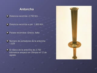 Antorcha Distancia recorrida: 2.750 Km.  Distancia recorrida a pie: 1.863 Km.  Países recorridos: Grecia, Italia  Número de portadores de la antorcha: 1.529  El relevo de la antorcha de 2.750 kilómetros empezó en Olimpia el 12 de agosto  
