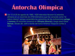Ántorcha Olímpica
Del 12 al 25 de agosto de 1960, 1529 relevistas llevaron la antorcha
olímpica en un recorrido de 2750 kilómetros que fue conocido como "el
relevo clásico" porque conectaba los epicentros de las civilizaciones griega
y romana .El recorrido comenzó en Olimpia (Grecia) y luego pasó hasta
Atenas. Desde allí, salió a bordo del barco Américo Vespucio rumbo a
Italia.

 