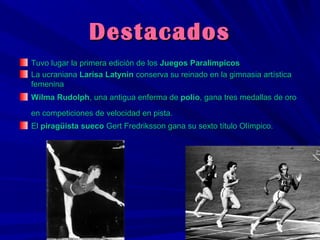 Destacados
Tuvo lugar la primera edición de los Juegos Paralímpicos
La ucraniana Larisa Latynin conserva su reinado en la gimnasia artística
femenina
Wilma Rudolph, una antigua enferma de polio, gana tres medallas de oro
en competiciones de velocidad en pista.
El piragüista sueco Gert Fredriksson gana su sexto título Olímpico.

 