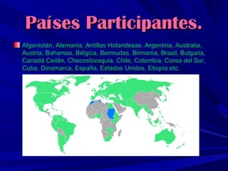 Países Participantes.
Afganistán, Alemania, Antillas Holandesas, Argentina, Australia,
Austria, Bahamas, Bélgica, Bermudas, Birmania, Brasil, Bulgaria,
Canadá Ceilán, Checoslovaquia, Chile, Colombia, Corea del Sur,
Cuba, Dinamarca, España, Estados Unidos, Etiopía etc.

 