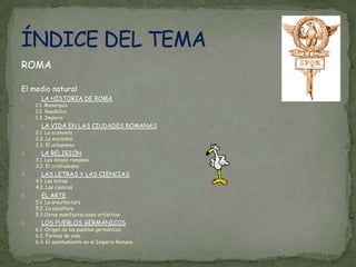ROMAEl medio naturalLA HISTORIA DE ROMA1.1. Monarquía1.2. República1.3. ImperioLA VIDA EN LAS CIUDADES ROMANAS2.1. La economía2.2. La sociedad2.3. El urbanismoLA RELIGIÓN3.1. Los dioses romanos3.2. El cristianismoLAS LETRAS Y LAS CIENCIAS4.1. Las letras4.2. Las cienciasEL ARTE5.1. La arquitectura5.2. La escultura5.3.Otras manifestaciones artísticasLOS PUEBLOS GERMÁNICOS6.1. Origen de los pueblos germánicos6.2. Formas de vida6.3. El asentamiento en el Imperio RomanoÍNDICE DEL TEMA
