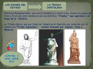 LA MITOLOGÍA ROMANA NO ES SÓLO UN CAMBIO DE NOMBRE DE LOS DIOSES GRIEGOSA lo largo de los siglos, la mitología romana extrae y adapta para sí concepciones religiosas y culturales de los países de la cuenca mediterránea: en primer lugar de Grecia, pero también de Egipto, Frigia o Siria.Y es que aunque los romanos son un pueblo profundamente religioso, sus dioses son, ante todo, los dioses son útiles y se espera de ellos acción y eficacia. Los romanos consideraban a sus dioses como protectores y los dividían en dos clases: Los que estaban encargados de velar por el Estado y los que protegían a la FamiliaLa Mitología Romana está relacionada con la historia de Italia. Desde la llegada de los primeros habitantes que conformarían un destino de grandeza, la fundación de Roma y la consolidación a través de sus gobernantes.