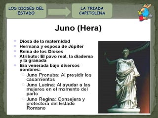 LA TRIADA CAPITOLINALOS DIOSES DEL ESTADOEntre los Romanos había  una cierta tendencia a reunir a los  dioses en grupos de tres, y fruto de  esta tendencia son las distintas  "tríadas " que aparecen a lo largo de la  historia.La Tríada clásica, que por tener su  templo en el Capitolio era conocida con  el nombre de "Tríada Capitolina",   estaba formada por Júpiter, Juno y Minerva.  JÚPITER, JUNO, MINERVA