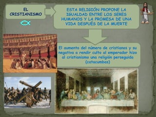 EL          ESTA RELIGIÓN PROPONE LA
CRISTIANISMO      IGUALDAD ENTRE LOS SERES
                HUMANOS Y LA PROMESA DE UNA
                 VIDA DESPUÉS DE LA MUERTE




               El aumento del número de cristianos y su
               negativa a rendir culto al emperador hizo
                 al cristianismo una religión perseguida
                               (catacumbas)
 