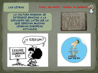 LAS LETRAS         Facta, non verba - Hechos, no palabras


   LA CULTURA ROMANA SE
  EXTENDIÓ GRACIAS A LA
 DIFUSIÓN DEL LATÍN (DE LA
    QUE DERIVAN MUCHAS
     LENGUAS EUROPEAS
         ACTUALES)
 