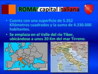 ROMA: capital italiana Cuenta con una superficie de 5.352 Kilómetros cuadrados y la suma de 4.330.000 habitantes. Se emplaza en el Valle del río Tiber, ubicándose a unos 20 Km del mar Tirreno. Bandera Escudo