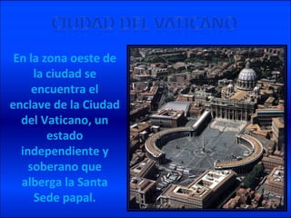 En la zona oeste de la ciudad se encuentra el enclave de la Ciudad del Vaticano, un estado independiente y soberano que alberga la Santa Sede papal.
