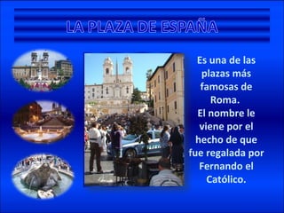 Es una de las plazas más famosas de Roma. El nombre le viene por el hecho de que fue regalada por Fernando el Católico.