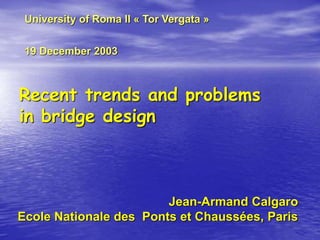 Recent trends and problems
in bridge design
Jean-Armand Calgaro
Ecole Nationale des Ponts et Chaussées, Paris
University of Roma II « Tor Vergata »
19 December 2003
 