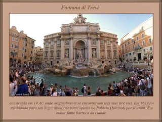 construída em 19 AC onde originalmente se encontravam três vias (tre vie). Em 1629 foi trasladada para seu lugar atual (na parte oposta ao Palácio Quirinal) por Bernini. É a maior fonte barroca da cidade. Fontana di Trevi   