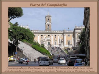 Piazza del Campidoglio   Praça projetada por Michelangelo por volta de 1530 para o Papa Paulo III. O edifício atrás do topo da escadaria (com torre) é o Palazzo Senatorio, sede da Prefeitura de Roma. 