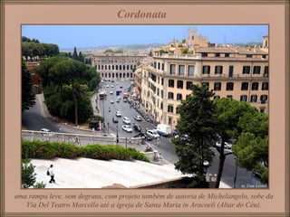 Cordonata   uma rampa leve, sem degraus, com projeto também de autoria de Michelangelo, sobe da Via Del Teatro Marcello até a igreja de Santa Maria in Aracoeli (Altar do Céu). 