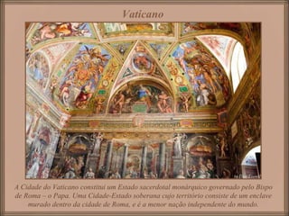 A Cidade do Vaticano constitui um Estado sacerdotal monárquico governado pelo Bispo de Roma – o Papa. Uma Cidade-Estado soberana cujo território consiste de um enclave murado dentro da cidade de Roma, e é a menor nação independente do mundo. Vaticano   