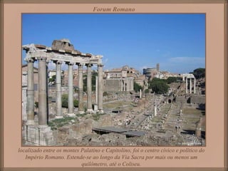Forum Romano localizado entre os montes Palatino e Capitolino, foi o centro cívico e político do Império Romano. Estende-se ao longo da Via Sacra por mais ou menos um quilômetro, até o Coliseu. 